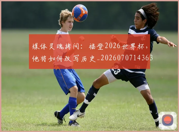 媒体灵魂拷问:福登2026世界杯,他将如何改写历史_20260707143636
