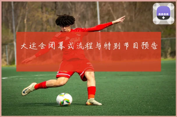 大运会闭幕式流程与特别节目预告