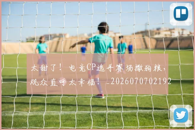 太甜了！电竞CP选手赛场撒狗粮，观众直呼太幸福！_20260707021929