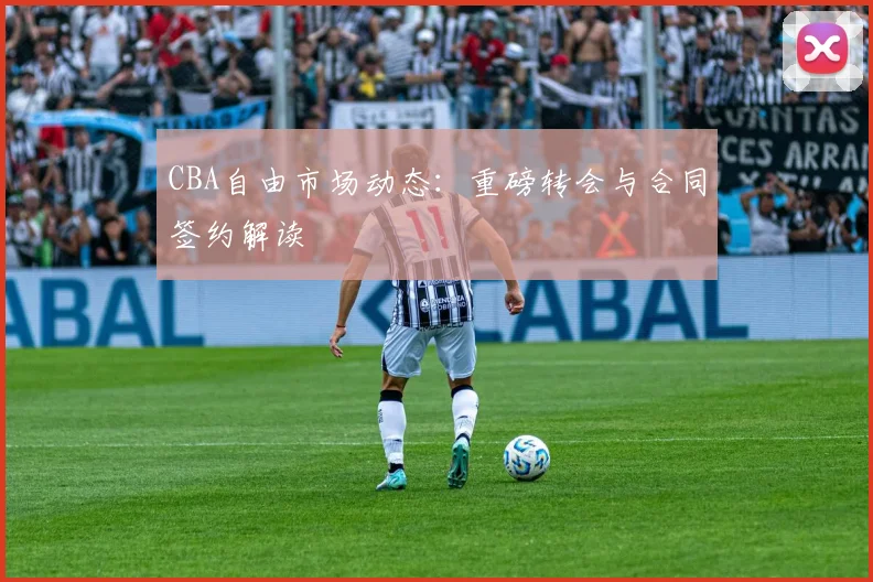 CBA自由市场动态：重磅转会与合同签约解读