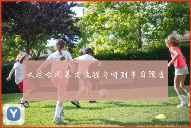 大运会闭幕式流程与特别节目预告