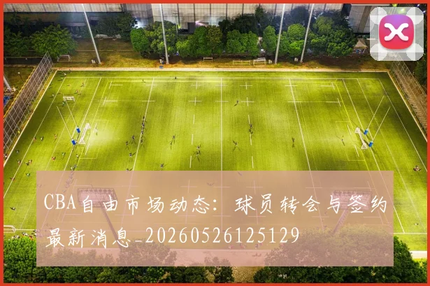 CBA自由市场动态：球员转会与签约最新消息_20260526125129