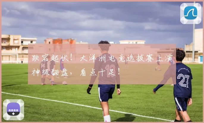 跌宕起伏！大洋洲电竞选拔赛上演神级翻盘，看点十足！