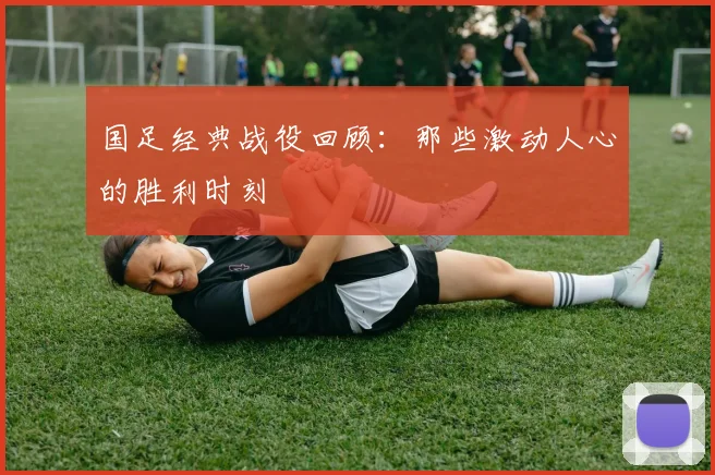 国足经典战役回顾：那些激动人心的胜利时刻