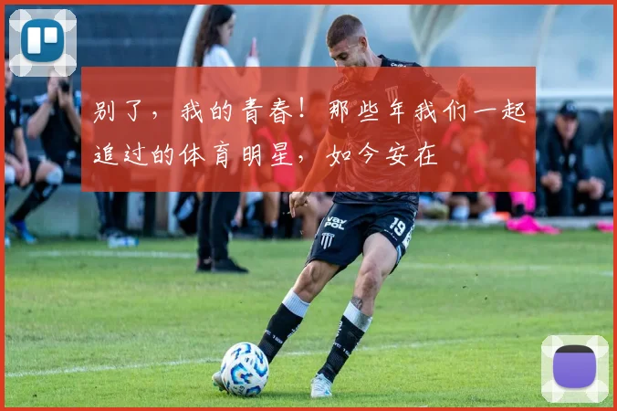 别了，我的青春！那些年我们一起追过的体育明星，如今安在