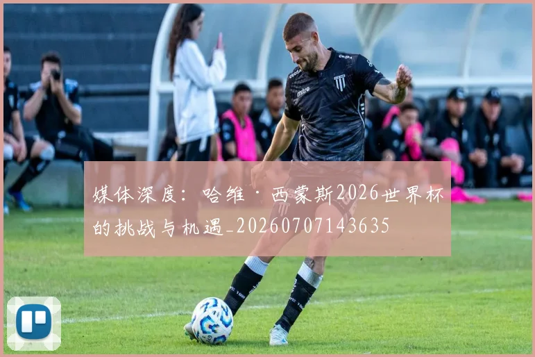 媒体深度:哈维·西蒙斯2026世界杯的挑战与机遇_20260707143635
