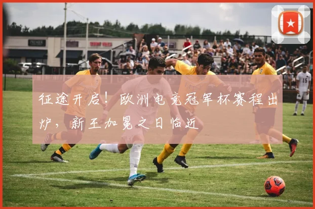 征途开启!欧洲电竞冠军杯赛程出炉,新王加冕之日临近