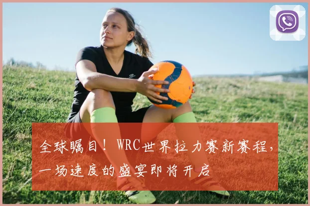 全球瞩目！WRC世界拉力赛新赛程，一场速度的盛宴即将开启