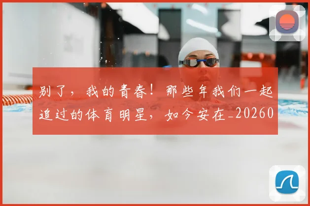 别了，我的青春！那些年我们一起追过的体育明星，如今安在_20260602212530_20260704173700