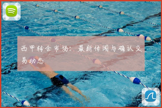 西甲转会市场：最新传闻与确认交易动态