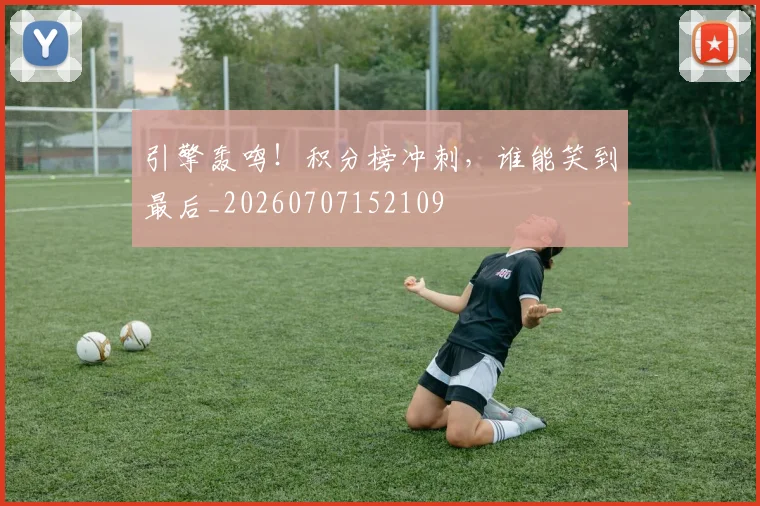 引擎轰鸣!积分榜冲刺,谁能笑到最后_20260707152109