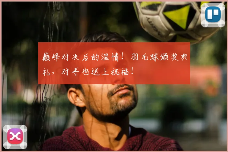 巅峰对决后的温情！羽毛球颁奖典礼，对手也送上祝福！