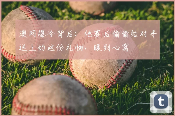澳网爆冷背后:他赛后偷偷给对手送上的这份礼物,暖到心窝