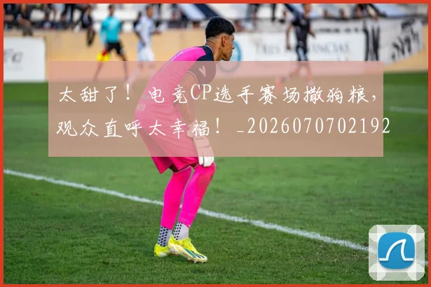 太甜了！电竞CP选手赛场撒狗粮，观众直呼太幸福！_20260707021929