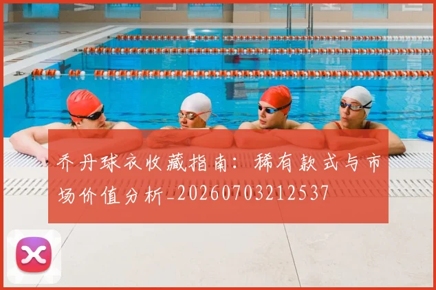 乔丹球衣收藏指南：稀有款式与市场价值分析_20260703212537