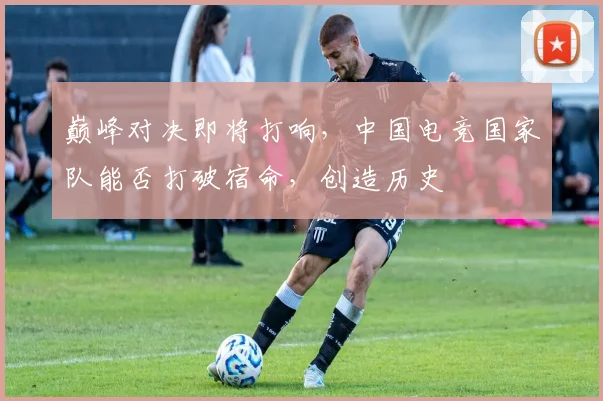 巅峰对决即将打响，中国电竞国家队能否打破宿命，创造历史